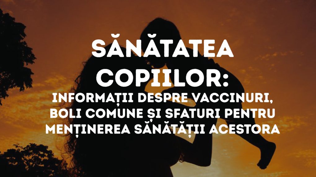 Sănătatea copiilor- Informații despre vaccinuri, boli comune și sfaturi pentru menținerea sănătății acestora